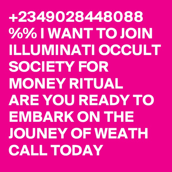 +2349028448088 %% I WANT TO JOIN ILLUMINATI OCCULT SOCIETY FOR MONEY RITUAL
ARE YOU READY TO EMBARK ON THE JOUNEY OF WEATH CALL TODAY 