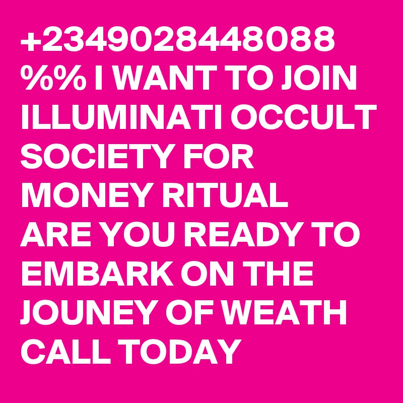 +2349028448088 %% I WANT TO JOIN ILLUMINATI OCCULT SOCIETY FOR MONEY RITUAL
ARE YOU READY TO EMBARK ON THE JOUNEY OF WEATH CALL TODAY 