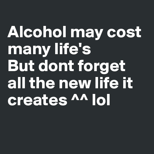 
Alcohol may cost many life's 
But dont forget all the new life it creates ^^ lol

