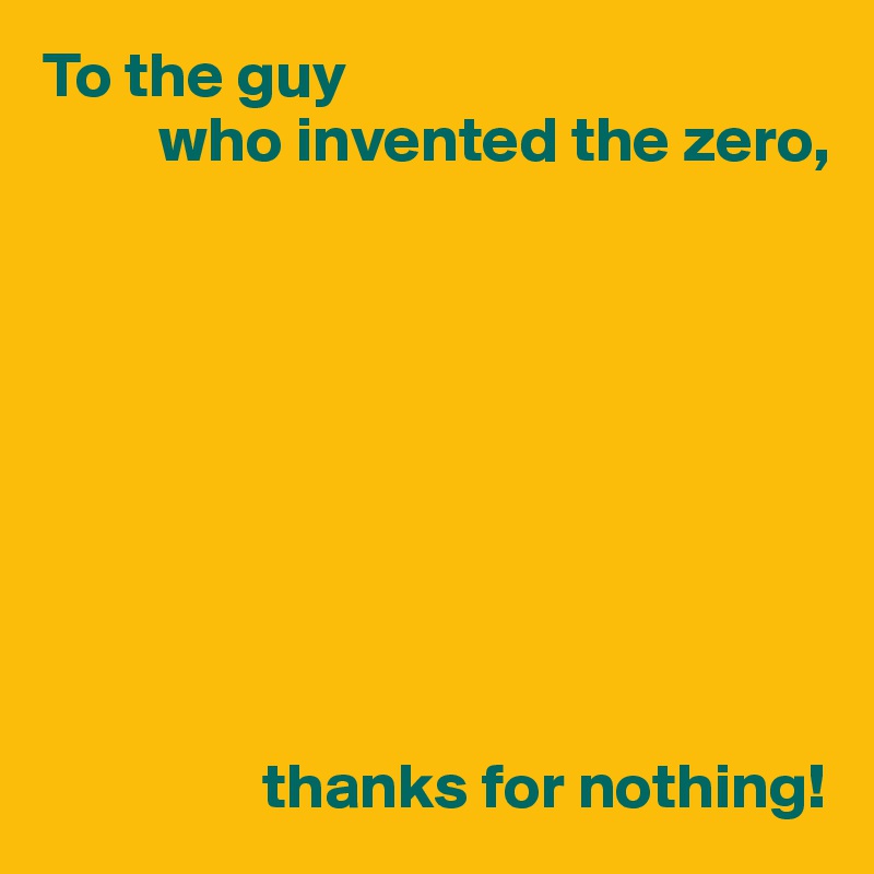 To the guy
         who invented the zero,









                 thanks for nothing!