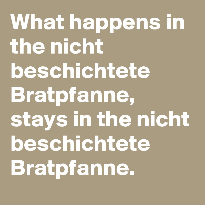 What happens in the nicht beschichtete Bratpfanne,
stays in the nicht beschichtete Bratpfanne.