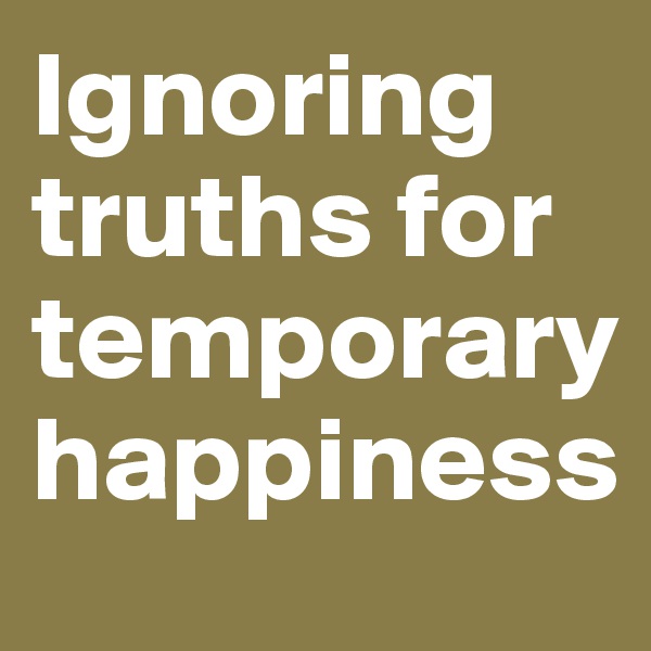 Ignoring truths for temporary happiness 