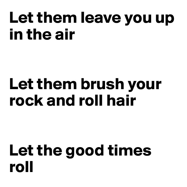Let them leave you up in the air


Let them brush your rock and roll hair


Let the good times roll