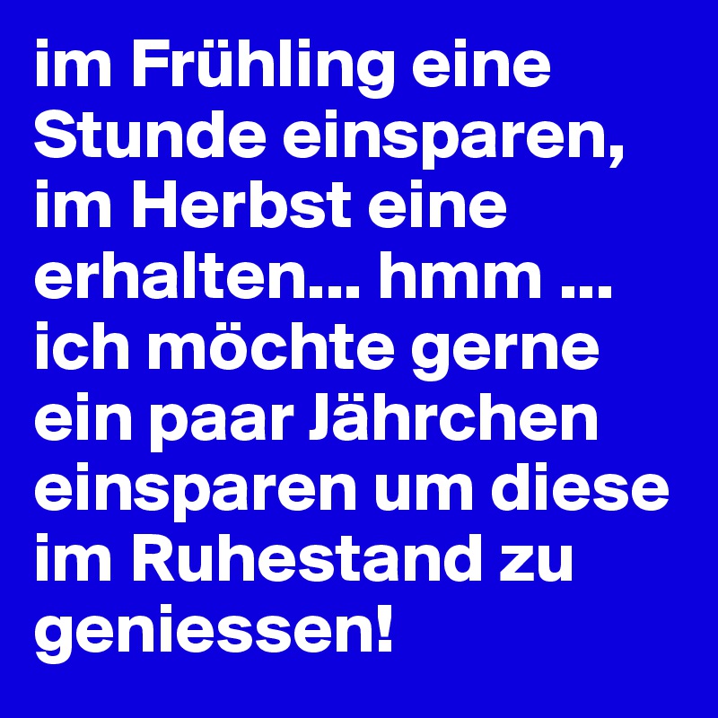 im Frühling eine Stunde einsparen, im Herbst eine erhalten... hmm ... ich möchte gerne ein paar Jährchen einsparen um diese im Ruhestand zu geniessen!