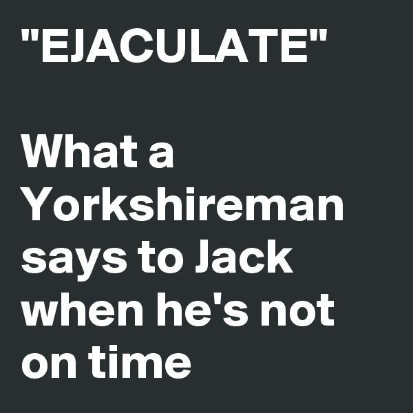 "EJACULATE"

What a Yorkshireman says to Jack when he's not on time