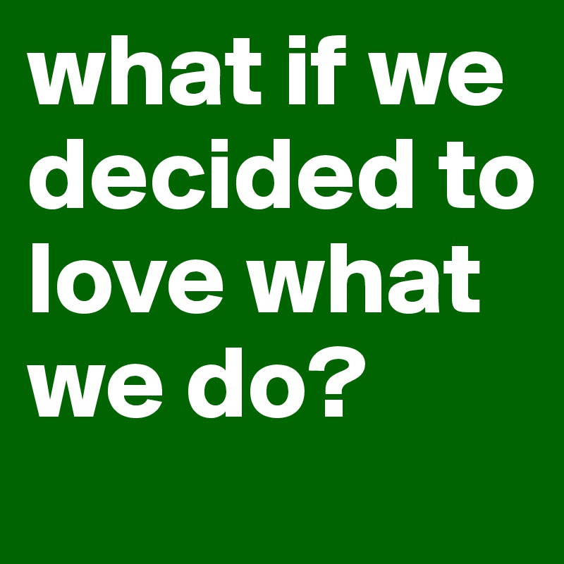 what if we decided to love what we do?
