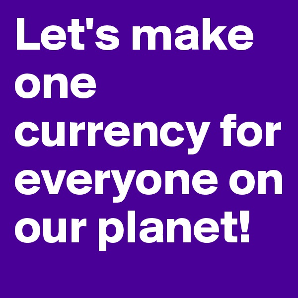 Let's make one currency for everyone on our planet!