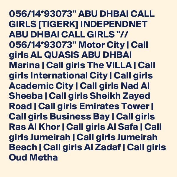 056/14*93073" ABU DHBAI CALL GIRLS [TIGERK] INDEPENDNET ABU DHBAI CALL GIRLS "// 056/14*93073" Motor City | Call girls AL QUASIS ABU DHBAI         Marina | Call girls The VILLA | Call girls International City | Call girls Academic City | Call girls Nad Al Sheeba | Call girls Sheikh Zayed Road | Call girls Emirates Tower | Call girls Business Bay | Call girls Ras Al Khor | Call girls Al Safa | Call girls Jumeirah | Call girls Jumeirah Beach | Call girls Al Zadaf | Call girls Oud Metha
