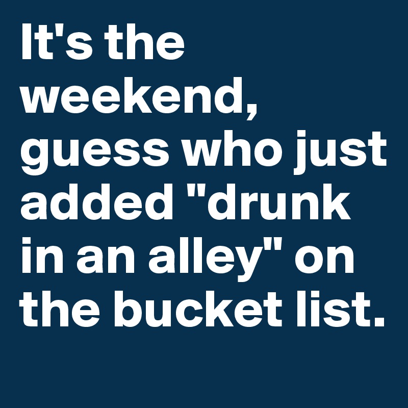 It's the weekend, guess who just added "drunk in an alley" on
the bucket list.