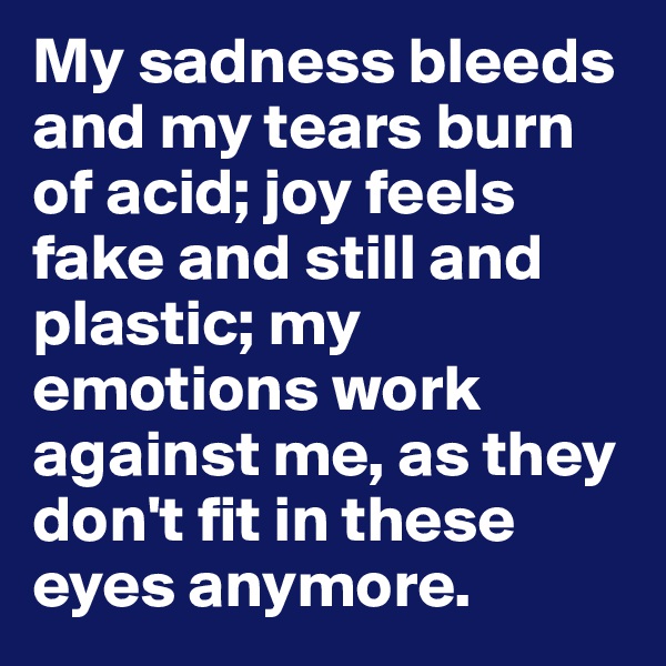 My sadness bleeds and my tears burn of acid; joy feels fake and still and plastic; my emotions work against me, as they don't fit in these eyes anymore.