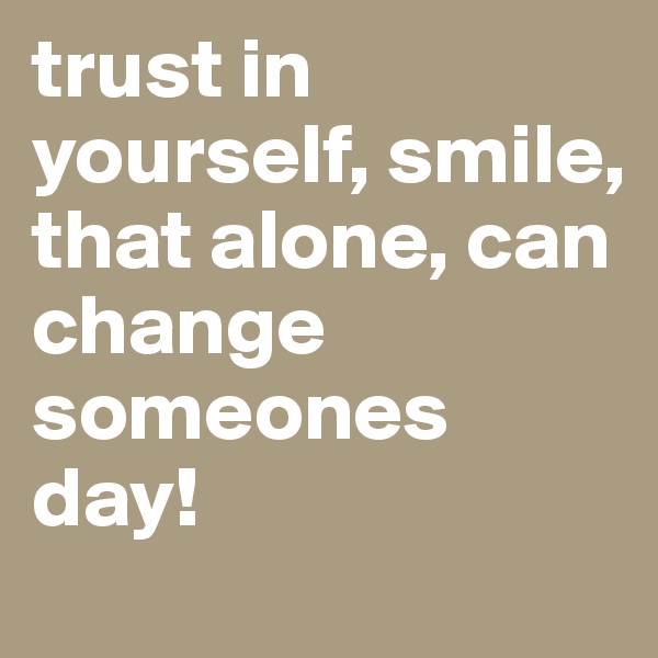 trust in yourself, smile, that alone, can change someones day! 