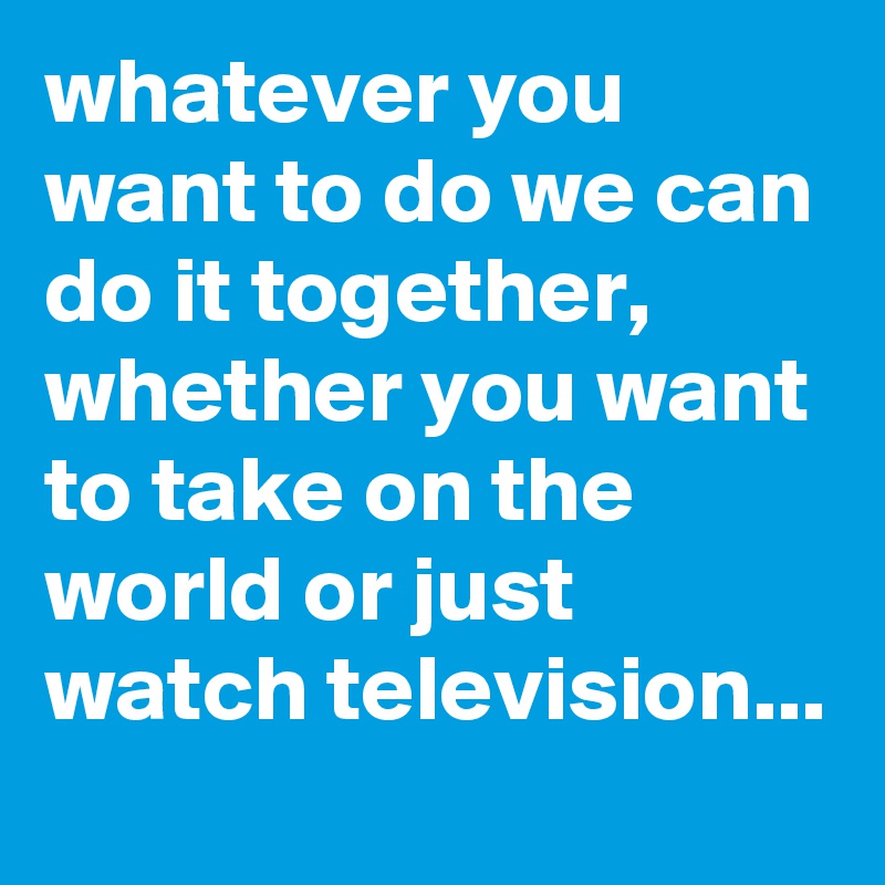whatever you want to do we can do it together,
whether you want to take on the world or just watch television...