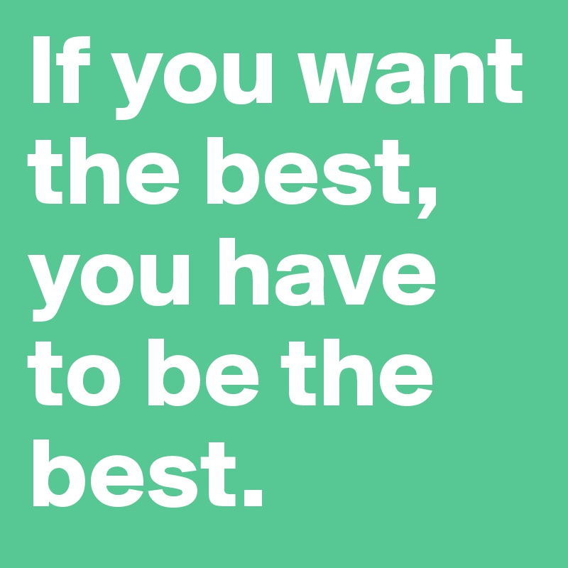 If you want the best, you have to be the best.