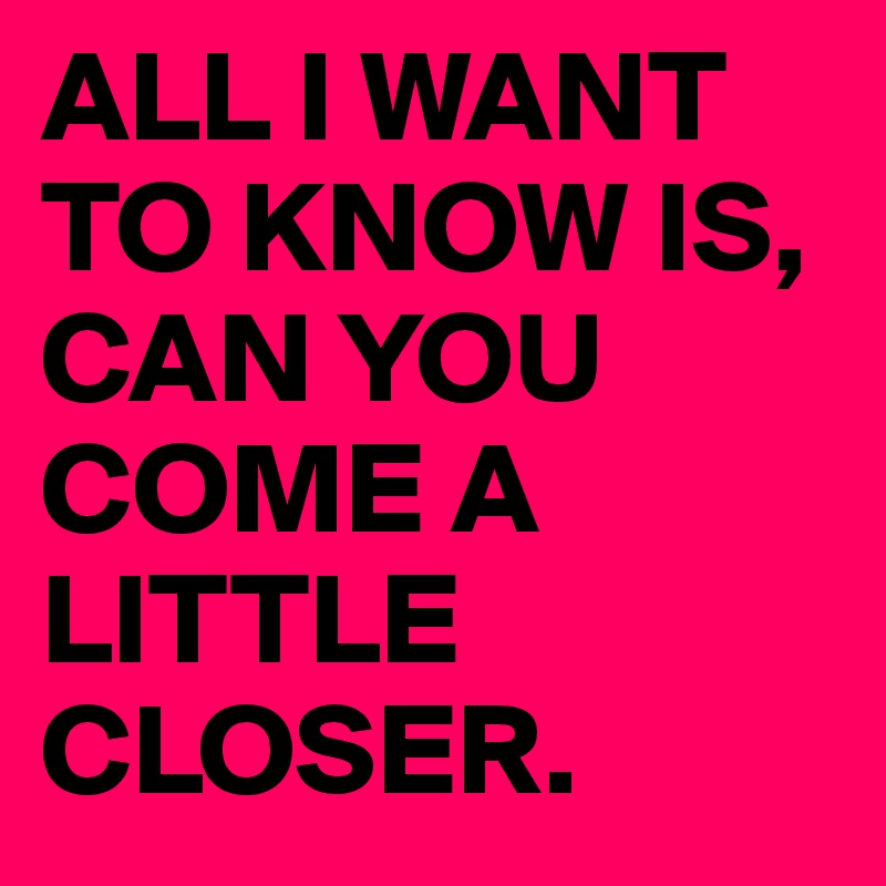 ALL I WANT TO KNOW IS, CAN YOU COME A LITTLE CLOSER.