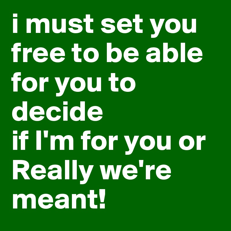 i must set you free to be able for you to decide 
if I'm for you or Really we're meant!