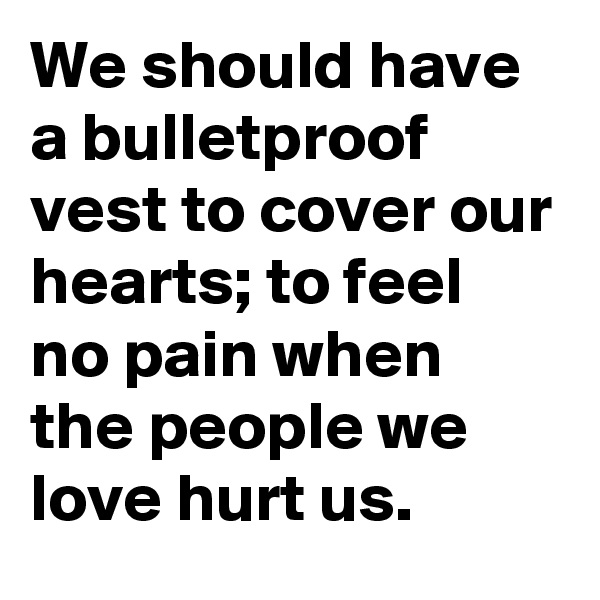 We should have a bulletproof vest to cover our hearts; to feel no pain when the people we love hurt us.