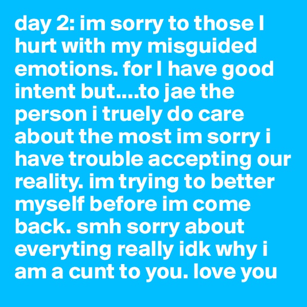 day 2: im sorry to those I hurt with my misguided emotions. for I have good intent but....to jae the person i truely do care about the most im sorry i have trouble accepting our reality. im trying to better myself before im come back. smh sorry about everyting really idk why i am a cunt to you. love you