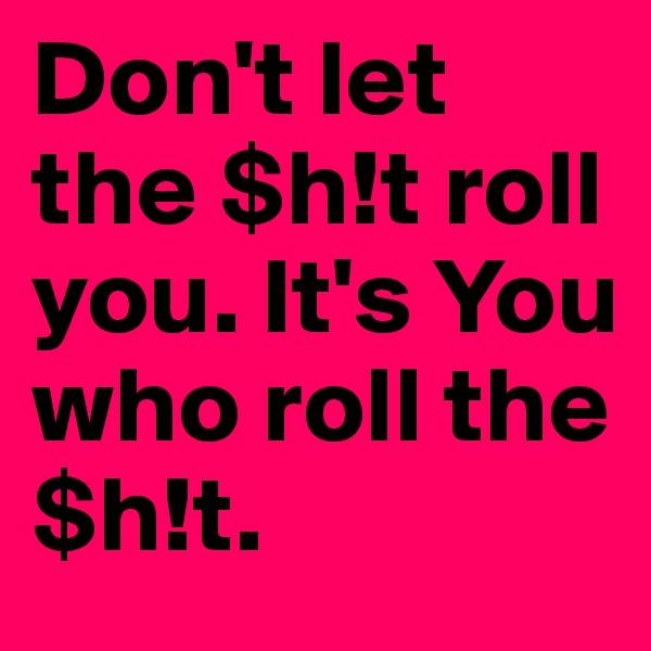 Don't let the $h!t roll you. It's You who roll the $h!t.