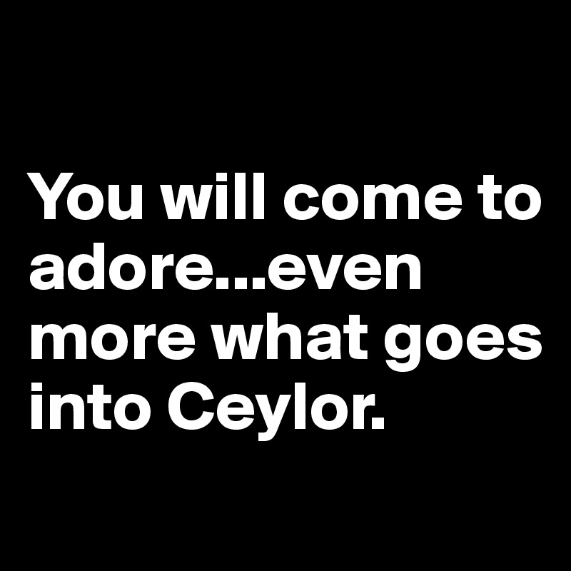 

You will come to adore...even more what goes into Ceylor.
