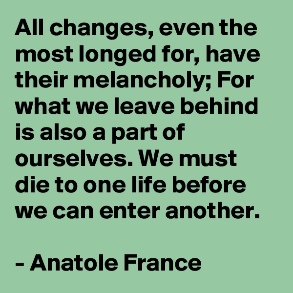 All changes, even the most longed for, have their melancholy; For what we leave behind is also a part of ourselves. We must die to one life before we can enter another.

- Anatole France