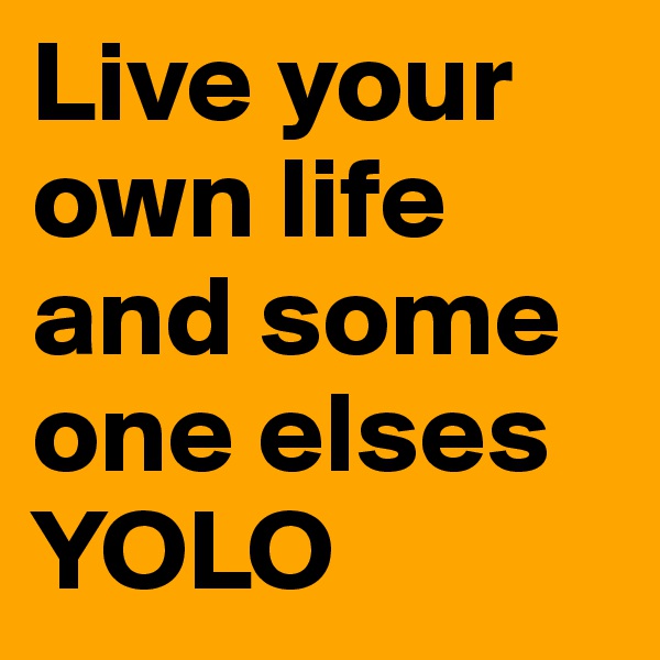 Live your own life and some one elses
YOLO