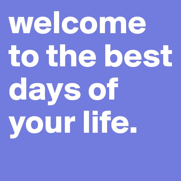 welcome to the best days of your life.