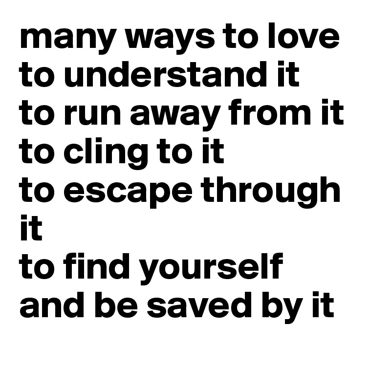 many ways to love
to understand it
to run away from it
to cling to it
to escape through it
to find yourself
and be saved by it
