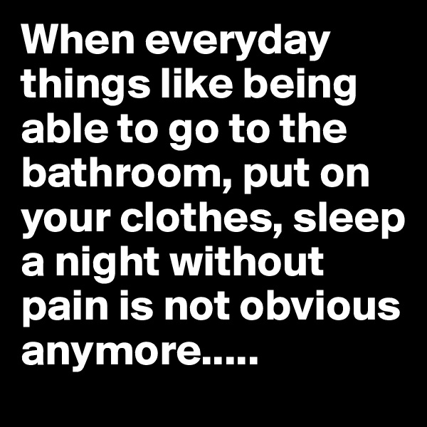 When everyday things like being able to go to the bathroom, put on your clothes, sleep a night without pain is not obvious anymore..... 