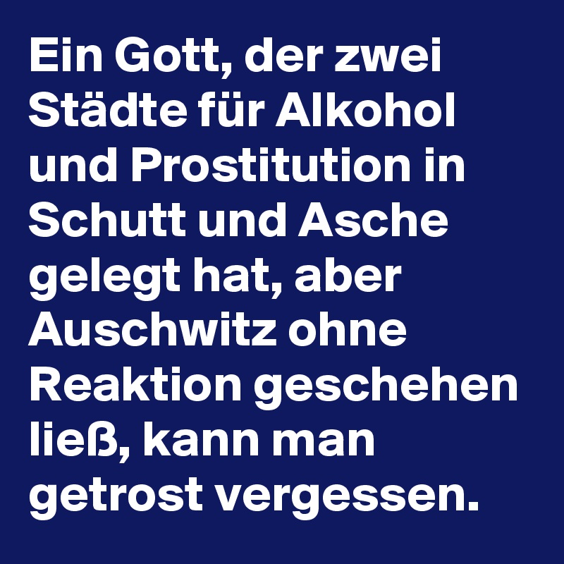 Ein Gott, der zwei Städte für Alkohol und Prostitution in Schutt und Asche gelegt hat, aber Auschwitz ohne Reaktion geschehen ließ, kann man getrost vergessen.