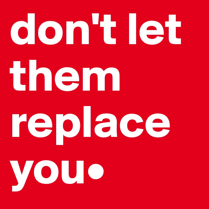 don't let them replace you•
