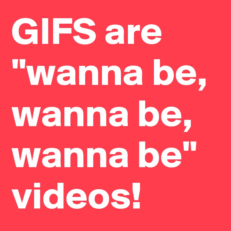 GIFS are "wanna be, wanna be, wanna be" videos!
