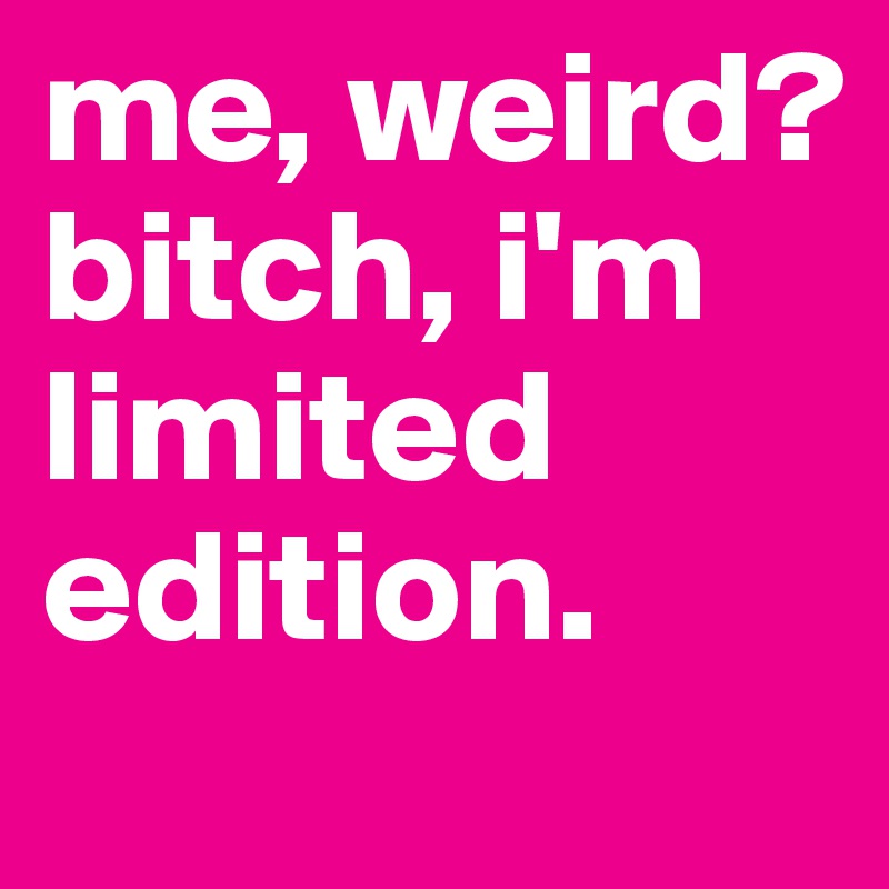 me, weird? 
bitch, i'm limited edition.