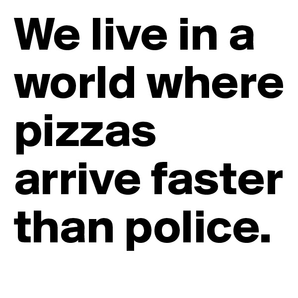 We live in a world where pizzas arrive faster than police.