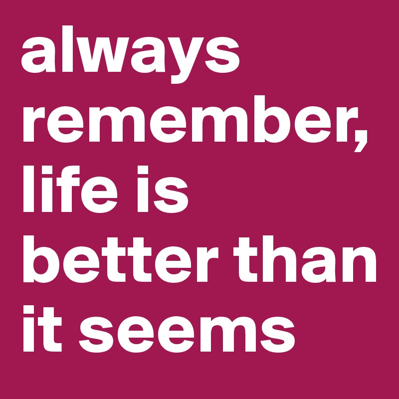 always remember, life is better than it seems