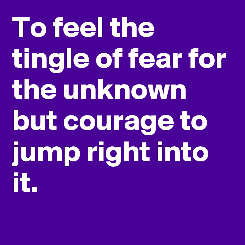 To feel the tingle of fear for the unknown but courage to jump right into it.