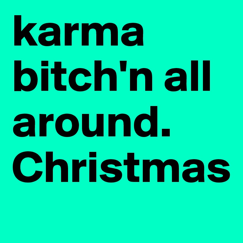 karma bitch'n all around. Christmas