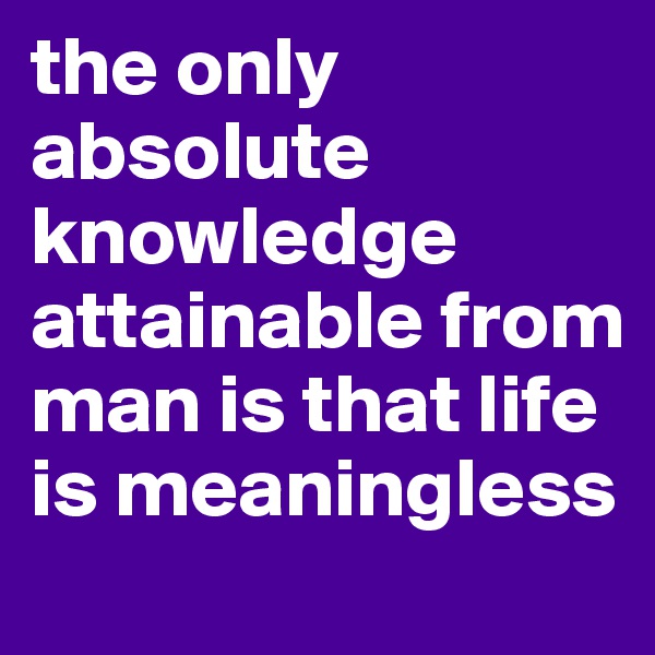 the only absolute knowledge attainable from man is that life is meaningless