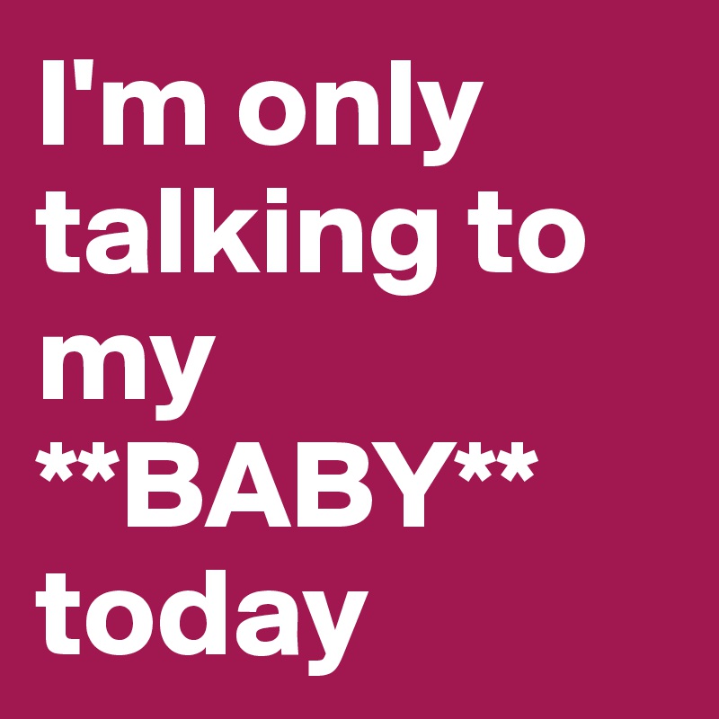 I'm only talking to my **BABY**
today
