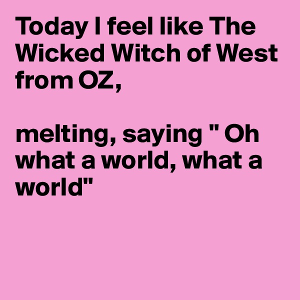 Today I feel like The Wicked Witch of West from OZ, 

melting, saying " Oh what a world, what a world"


