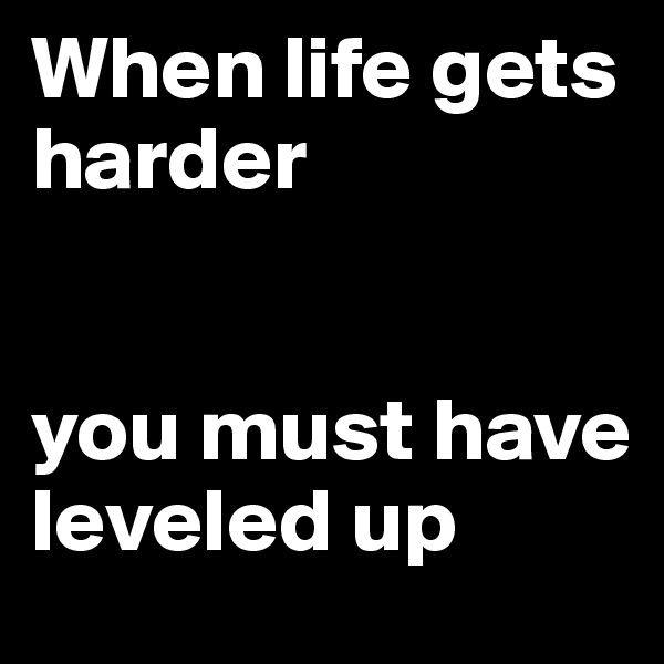 When life gets harder


you must have leveled up