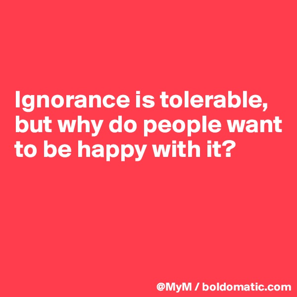 


Ignorance is tolerable, but why do people want to be happy with it?



