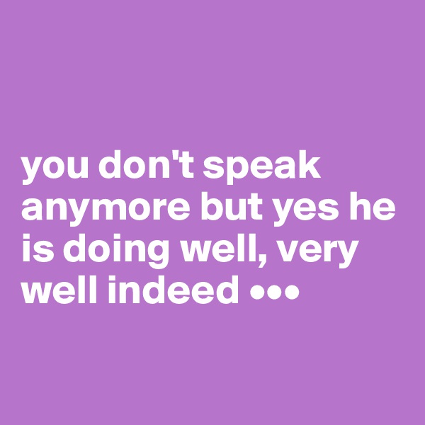 


you don't speak anymore but yes he is doing well, very well indeed •••


