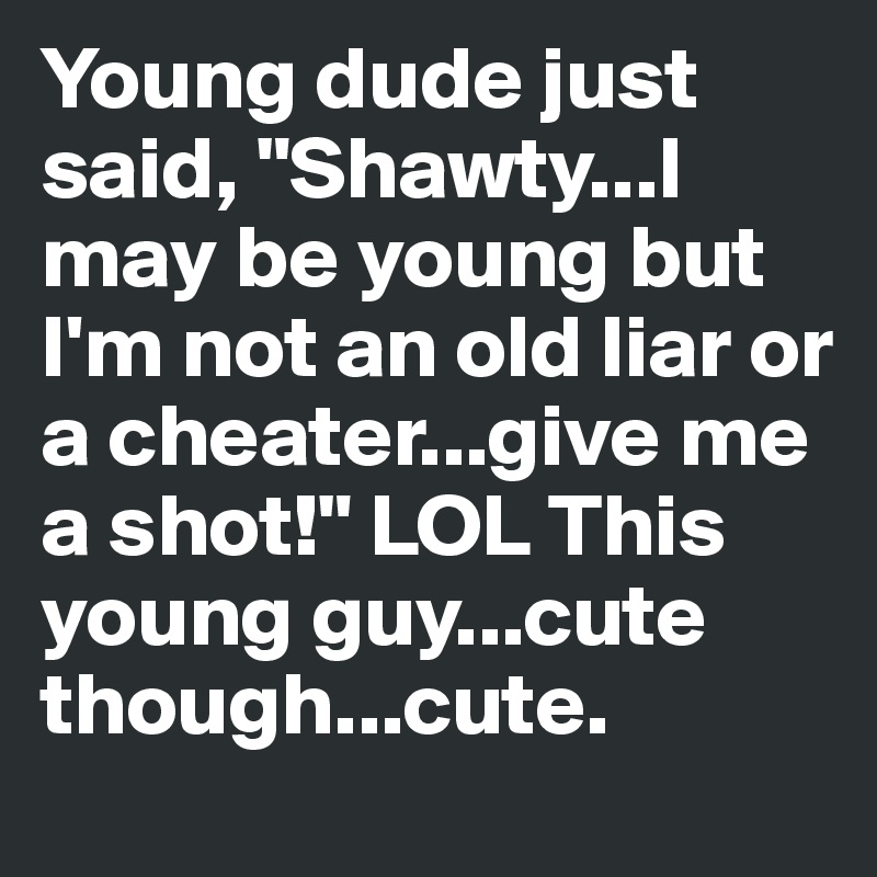 Young dude just said, "Shawty...I may be young but I'm not an old liar or a cheater...give me a shot!" LOL This young guy...cute though...cute.