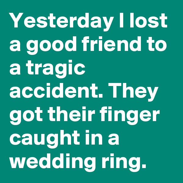 Yesterday I lost a good friend to a tragic accident. They got their finger caught in a wedding ring.