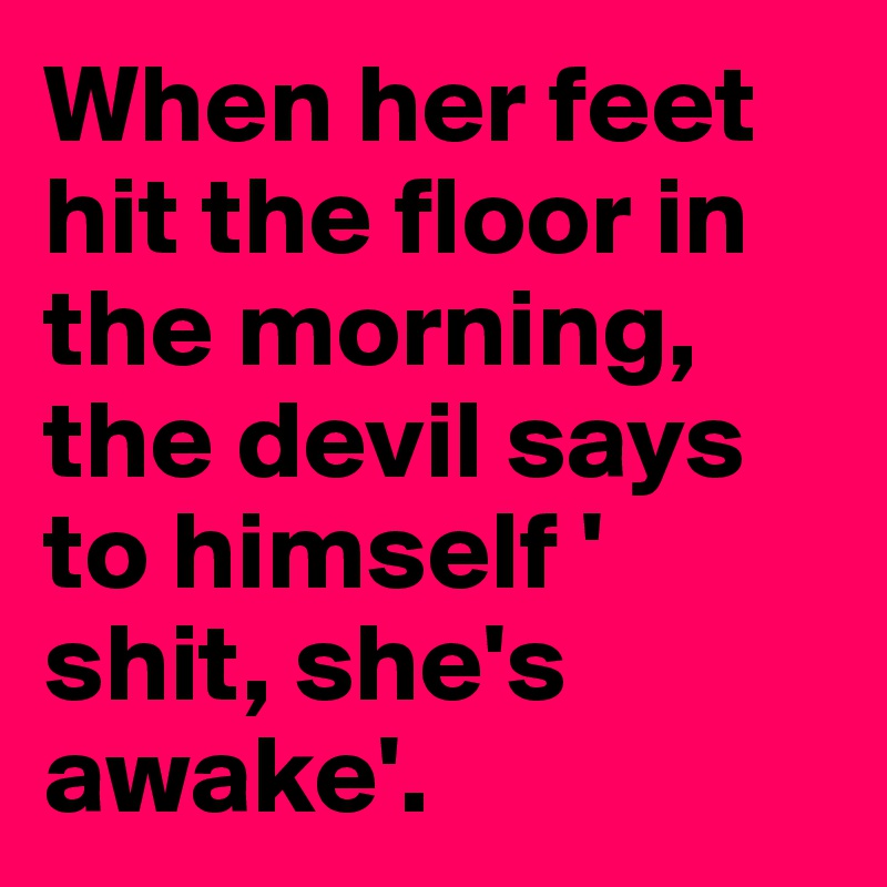 When her feet hit the floor in the morning, the devil says to himself ' shit, she's awake'. 