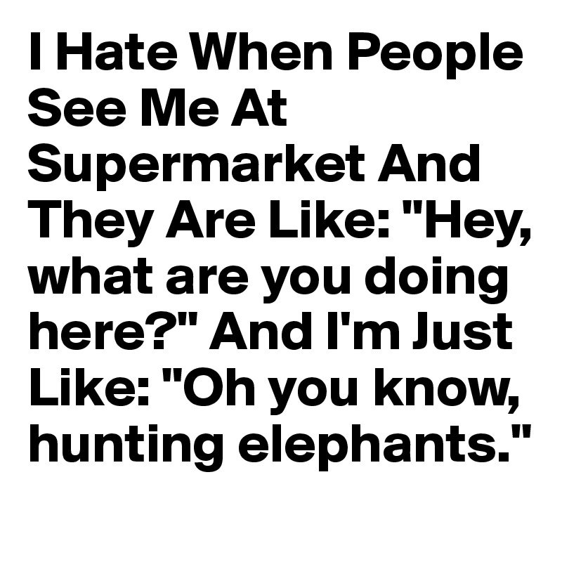 I Hate When People See Me At Supermarket And They Are Like: "Hey, what are you doing here?" And I'm Just Like: "Oh you know, hunting elephants."
