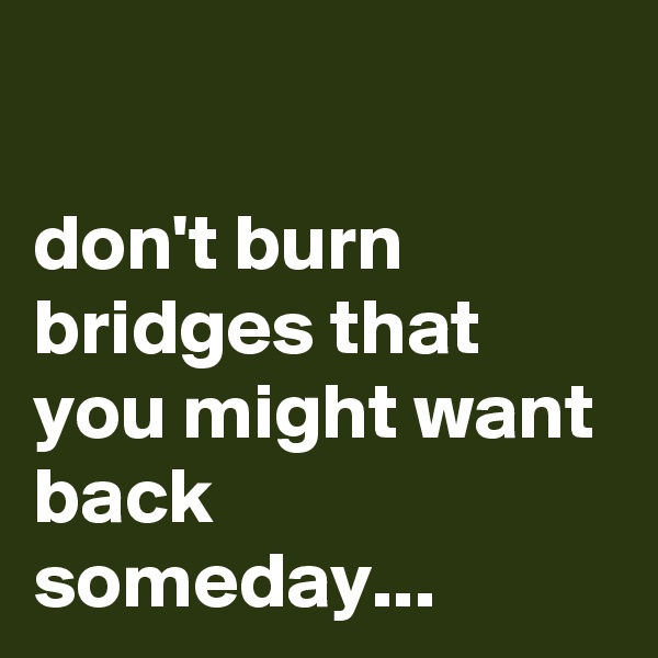 

don't burn bridges that you might want back someday...