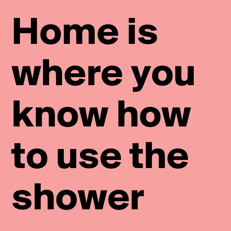 Home is where you know how to use the shower