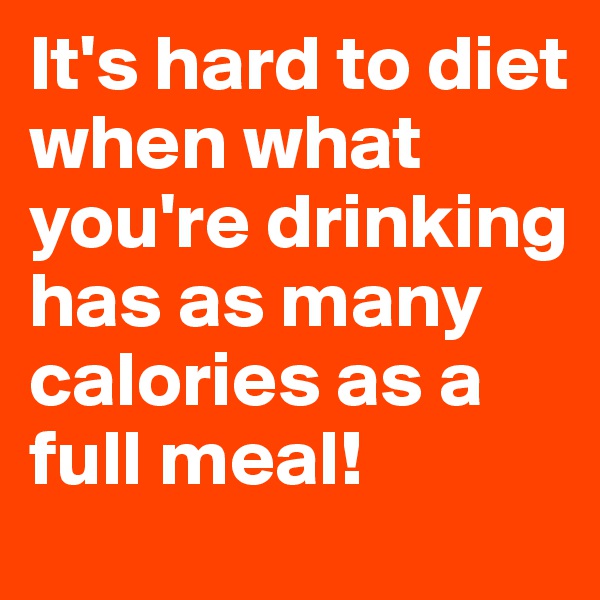 It's hard to diet when what you're drinking has as many calories as a full meal!