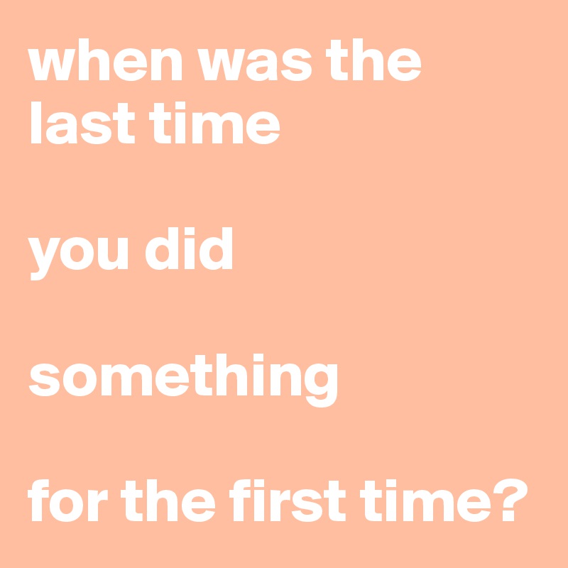 when was the last time 

you did 

something 

for the first time?